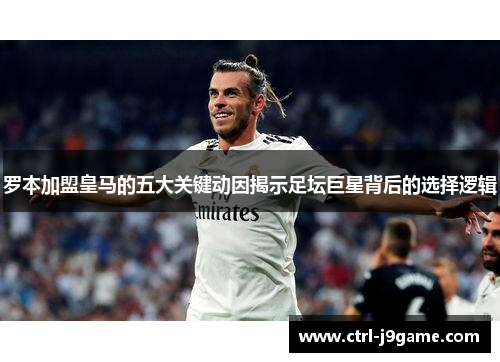 罗本加盟皇马的五大关键动因揭示足坛巨星背后的选择逻辑