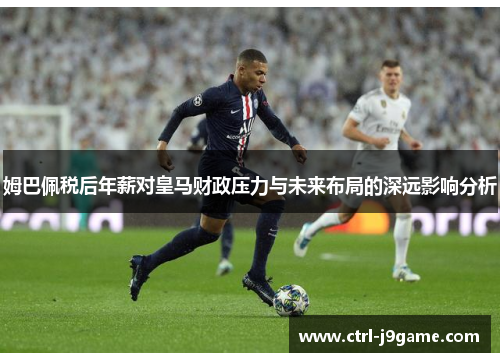 姆巴佩税后年薪对皇马财政压力与未来布局的深远影响分析