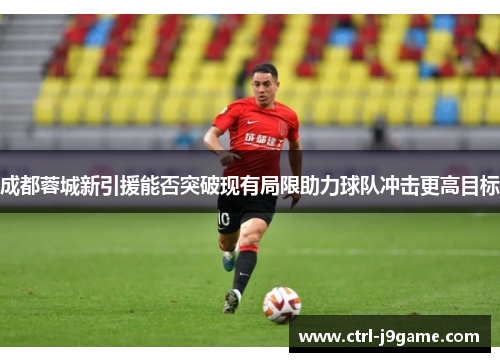 成都蓉城新引援能否突破现有局限助力球队冲击更高目标 成都蓉城新引援能否突破现有局限助力球队冲击更高目标