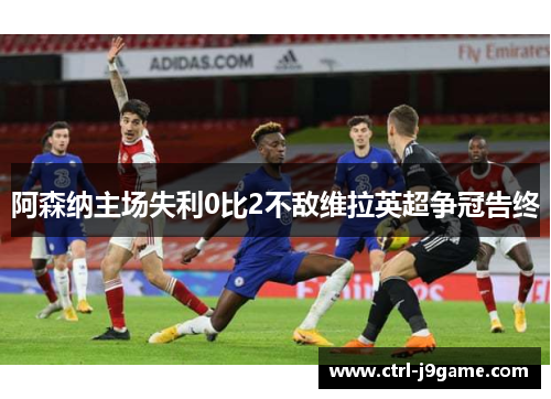 阿森纳主场失利0比2不敌维拉英超争冠告终 阿森纳主场失利0比2不敌维拉英超争冠告终